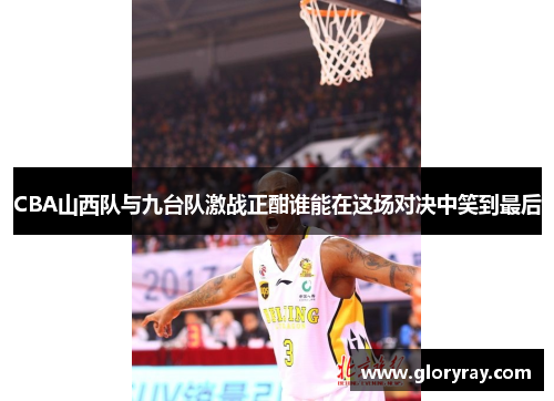 CBA山西队与九台队激战正酣谁能在这场对决中笑到最后